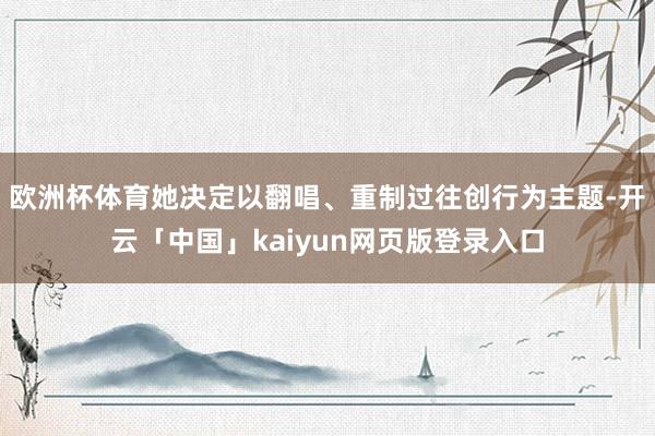 欧洲杯体育她决定以翻唱、重制过往创行为主题-开云「中国」kaiyun网页版登录入口