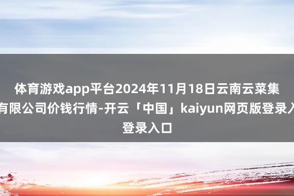 体育游戏app平台2024年11月18日云南云菜集团有限公司价钱行情-开云「中国」kaiyun网页版登录入口