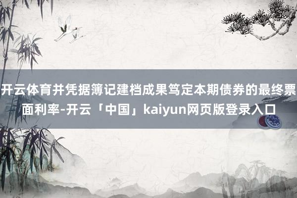 开云体育并凭据簿记建档成果笃定本期债券的最终票面利率-开云「中国」kaiyun网页版登录入口