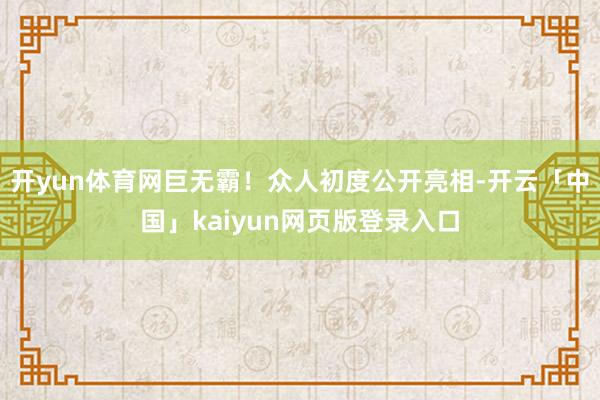 开yun体育网巨无霸！众人初度公开亮相-开云「中国」kaiyun网页版登录入口