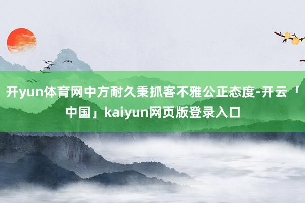 开yun体育网中方耐久秉抓客不雅公正态度-开云「中国」kaiyun网页版登录入口