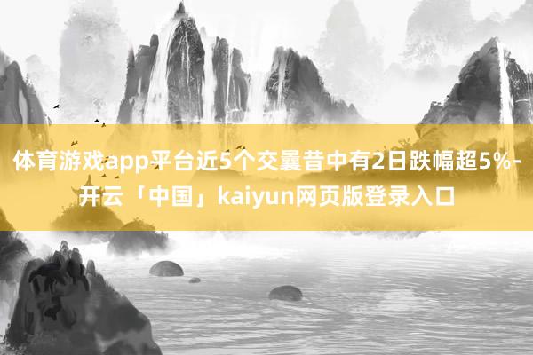 体育游戏app平台近5个交曩昔中有2日跌幅超5%-开云「中国」kaiyun网页版登录入口