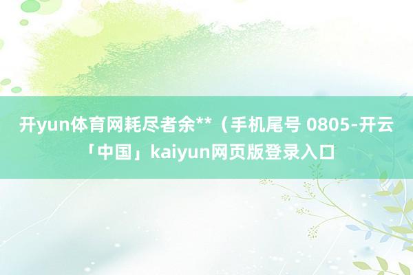 开yun体育网耗尽者余**（手机尾号 0805-开云「中国」kaiyun网页版登录入口