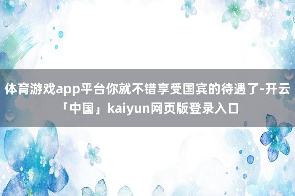 体育游戏app平台你就不错享受国宾的待遇了-开云「中国」kaiyun网页版登录入口