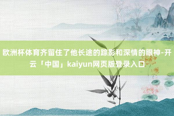 欧洲杯体育齐留住了他长途的踪影和深情的眼神-开云「中国」kaiyun网页版登录入口