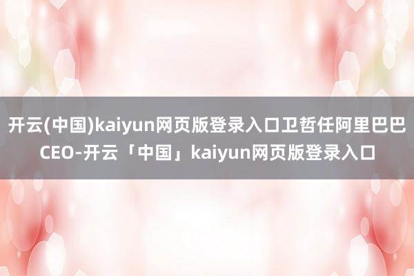 开云(中国)kaiyun网页版登录入口卫哲任阿里巴巴CEO-开云「中国」kaiyun网页版登录入口