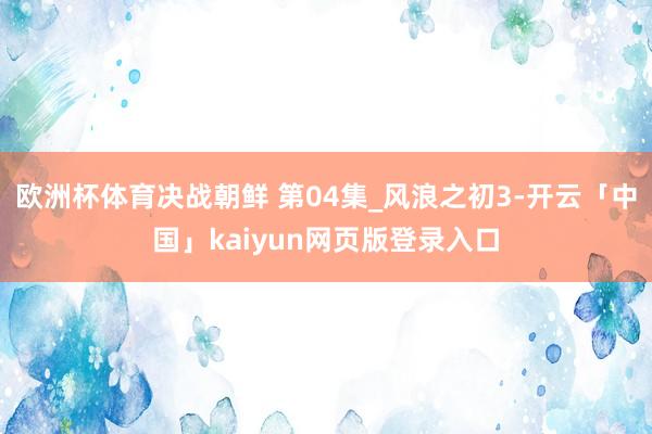 欧洲杯体育决战朝鲜 第04集_风浪之初3-开云「中国」kaiyun网页版登录入口