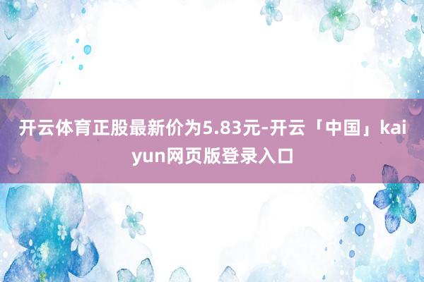 开云体育正股最新价为5.83元-开云「中国」kaiyun网页版登录入口