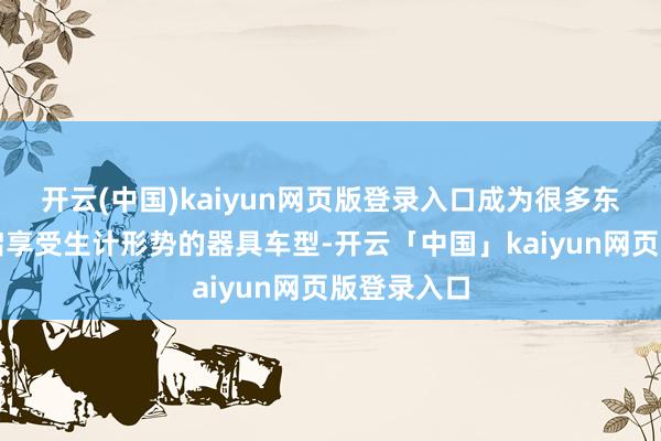 开云(中国)kaiyun网页版登录入口成为很多东说念主开启享受生计形势的器具车型-开云「中国」kaiyun网页版登录入口