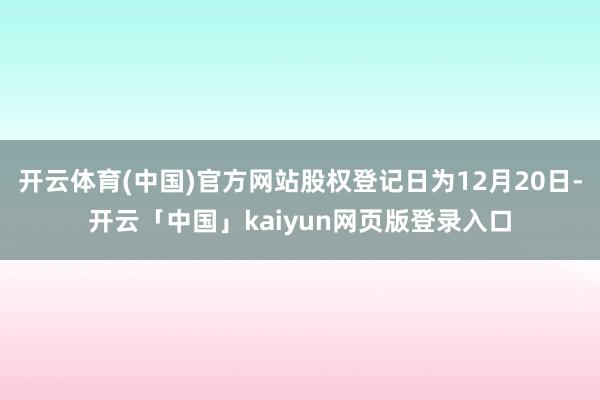 开云体育(中国)官方网站股权登记日为12月20日-开云「中国」kaiyun网页版登录入口