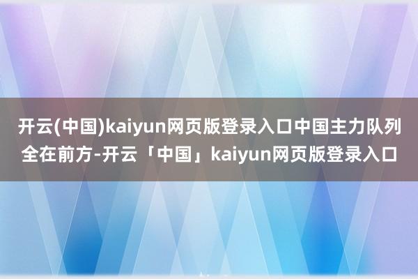 开云(中国)kaiyun网页版登录入口中国主力队列全在前方-开云「中国」kaiyun网页版登录入口