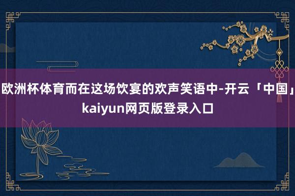 欧洲杯体育而在这场饮宴的欢声笑语中-开云「中国」kaiyun网页版登录入口