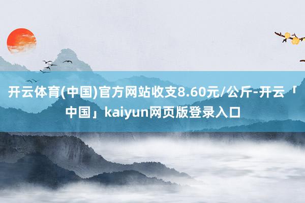 开云体育(中国)官方网站收支8.60元/公斤-开云「中国」kaiyun网页版登录入口