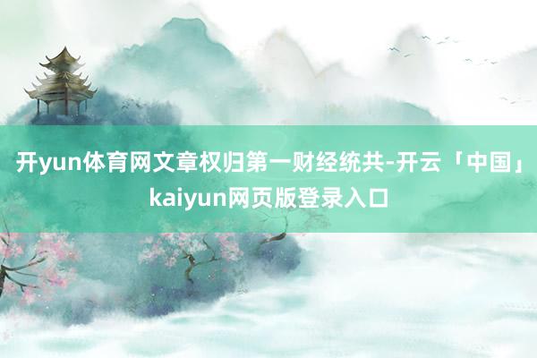 开yun体育网文章权归第一财经统共-开云「中国」kaiyun网页版登录入口