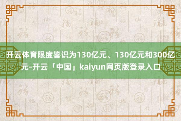 开云体育限度鉴识为130亿元、130亿元和300亿元-开云「中国」kaiyun网页版登录入口