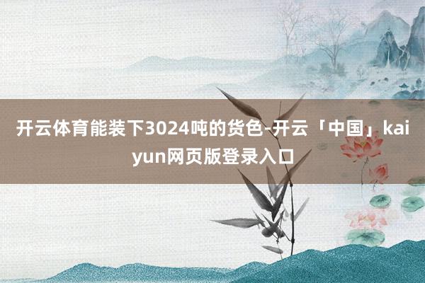 开云体育能装下3024吨的货色-开云「中国」kaiyun网页版登录入口