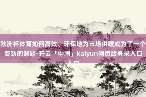 欧洲杯体育如何高效、环保地为市场供暖成为了一个费劲的课题-开云「中国」kaiyun网页版登录入口