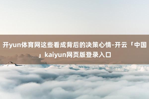 开yun体育网这些看成背后的决策心情-开云「中国」kaiyun网页版登录入口