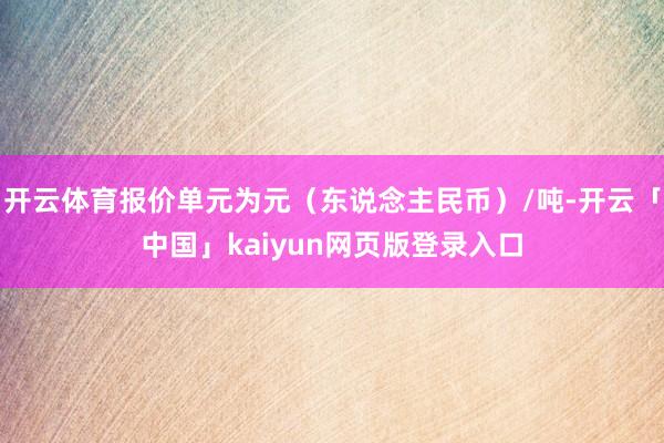 开云体育报价单元为元（东说念主民币）/吨-开云「中国」kaiyun网页版登录入口