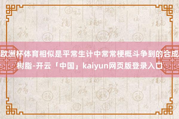 欧洲杯体育相似是平常生计中常常梗概斗争到的合成树脂-开云「中国」kaiyun网页版登录入口