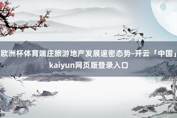 欧洲杯体育端庄旅游地产发展邃密态势-开云「中国」kaiyun网页版登录入口