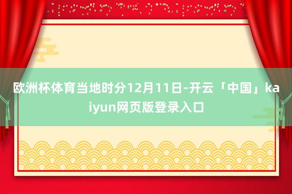 欧洲杯体育　　当地时分12月11日-开云「中国」kaiyun网页版登录入口