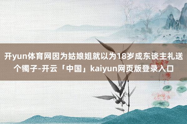 开yun体育网因为姑娘姐就以为18岁成东谈主礼送个镯子-开云「中国」kaiyun网页版登录入口