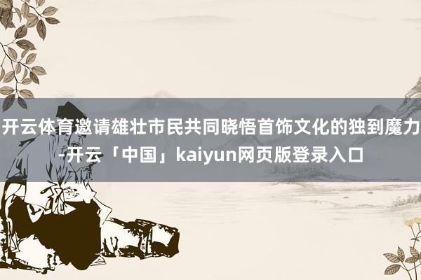 开云体育邀请雄壮市民共同晓悟首饰文化的独到魔力-开云「中国」kaiyun网页版登录入口