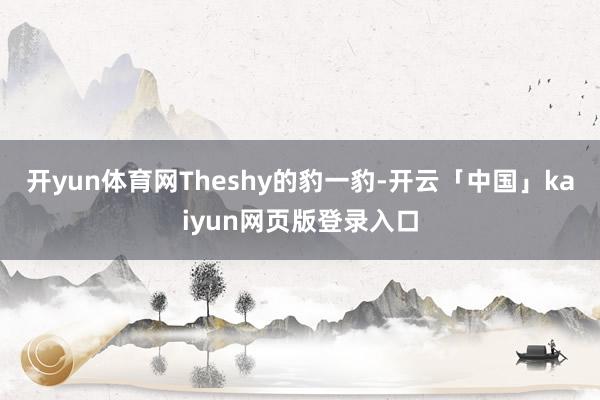 开yun体育网Theshy的豹一豹-开云「中国」kaiyun网页版登录入口