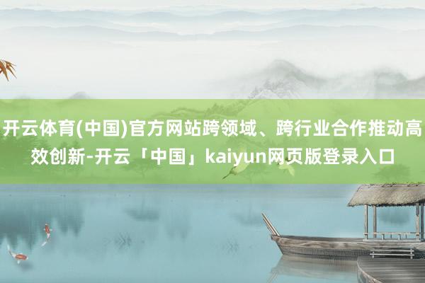 开云体育(中国)官方网站跨领域、跨行业合作推动高效创新-开云「中国」kaiyun网页版登录入口