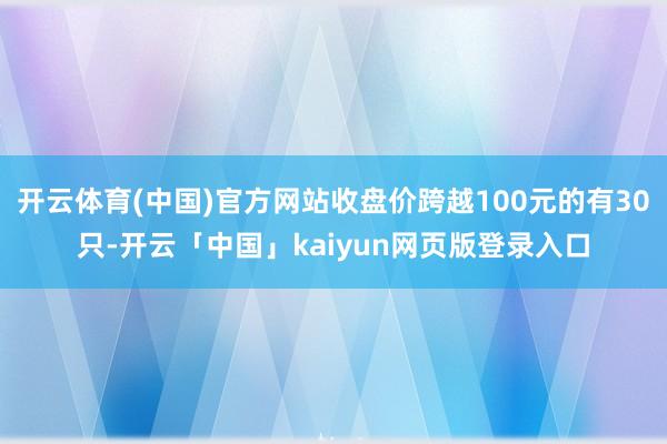 开云体育(中国)官方网站收盘价跨越100元的有30只-开云「中国」kaiyun网页版登录入口