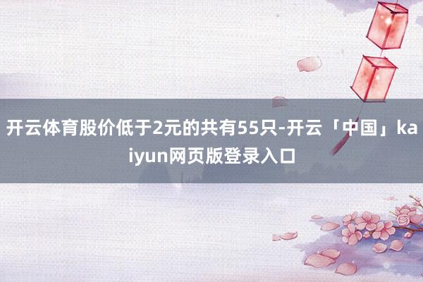 开云体育股价低于2元的共有55只-开云「中国」kaiyun网页版登录入口