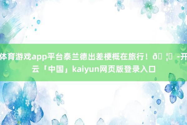 体育游戏app平台泰兰德出差梗概在旅行！🦁-开云「中国」kaiyun网页版登录入口