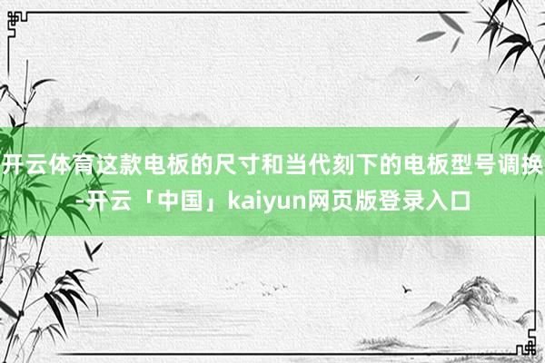 开云体育这款电板的尺寸和当代刻下的电板型号调换-开云「中国」kaiyun网页版登录入口