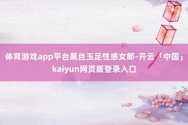 体育游戏app平台黑丝玉足性感女郎-开云「中国」kaiyun网页版登录入口