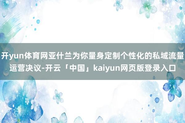 开yun体育网亚什兰为你量身定制个性化的私域流量运营决议-开云「中国」kaiyun网页版登录入口