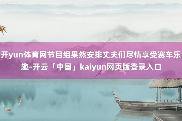 开yun体育网节目组果然安排丈夫们尽情享受赛车乐趣-开云「中国」kaiyun网页版登录入口