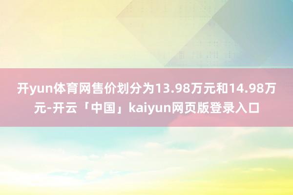 开yun体育网售价划分为13.98万元和14.98万元-开云「中国」kaiyun网页版登录入口