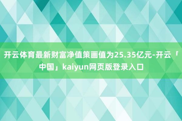 开云体育最新财富净值策画值为25.35亿元-开云「中国」kaiyun网页版登录入口