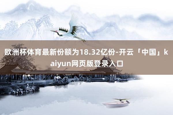 欧洲杯体育最新份额为18.32亿份-开云「中国」kaiyun网页版登录入口