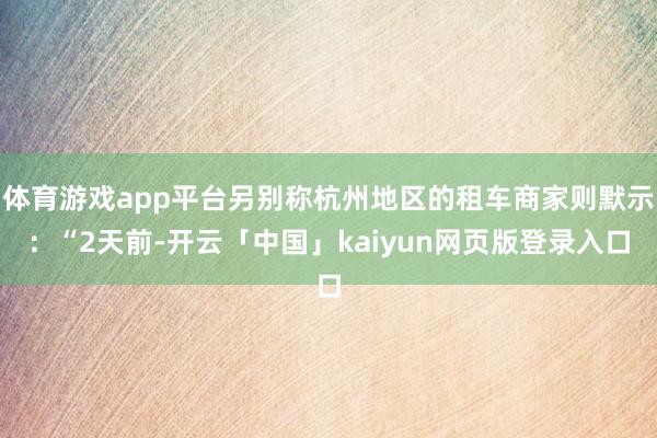 体育游戏app平台另别称杭州地区的租车商家则默示：“2天前-开云「中国」kaiyun网页版登录入口