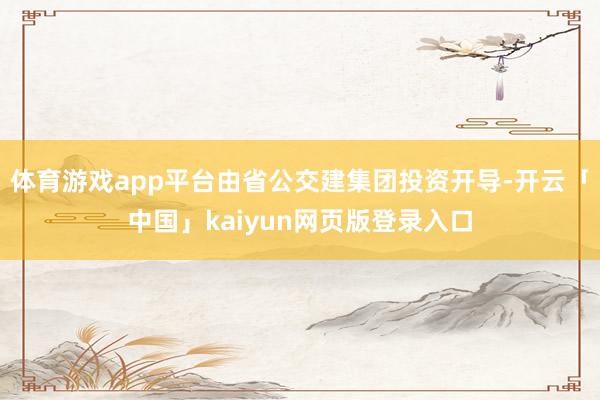 体育游戏app平台由省公交建集团投资开导-开云「中国」kaiyun网页版登录入口