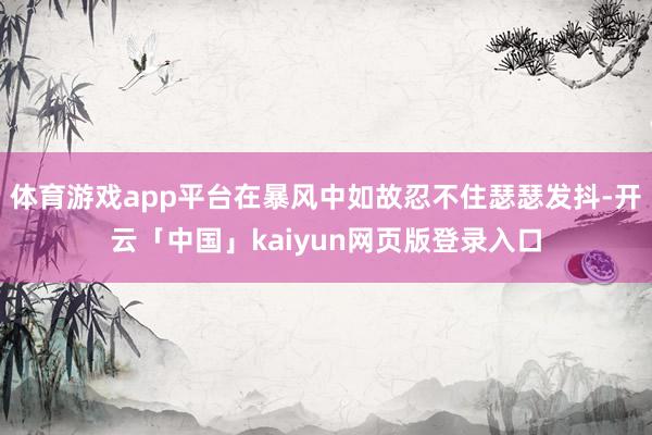 体育游戏app平台在暴风中如故忍不住瑟瑟发抖-开云「中国」kaiyun网页版登录入口