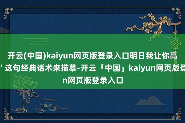开云(中国)kaiyun网页版登录入口明日我让你高攀不起”这句经典话术来描摹-开云「中国」kaiyun网页版登录入口