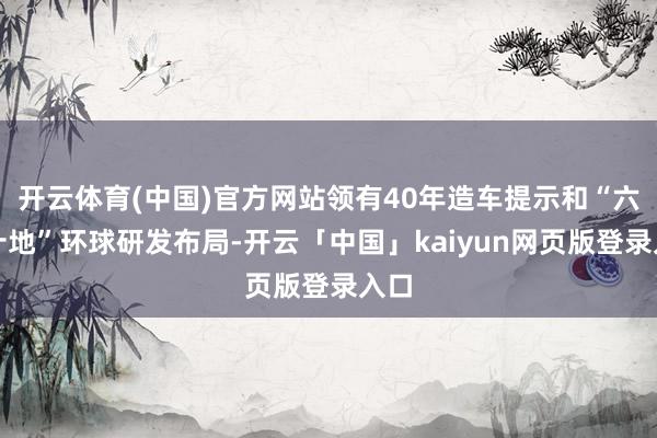 开云体育(中国)官方网站领有40年造车提示和“六国十地”环球研发布局-开云「中国」kaiyun网页版登录入口