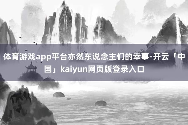 体育游戏app平台亦然东说念主们的幸事-开云「中国」kaiyun网页版登录入口