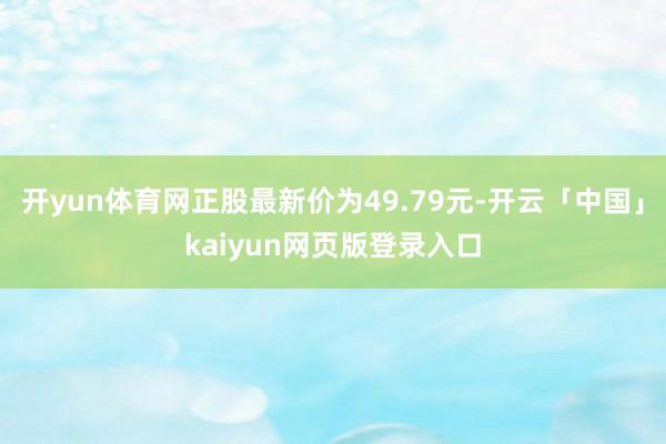 开yun体育网正股最新价为49.79元-开云「中国」kaiyun网页版登录入口