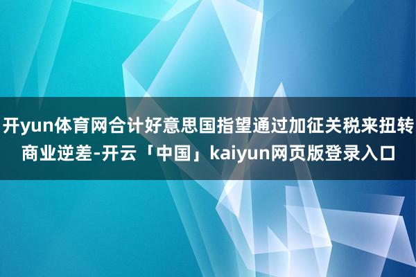 开yun体育网合计好意思国指望通过加征关税来扭转商业逆差-开云「中国」kaiyun网页版登录入口