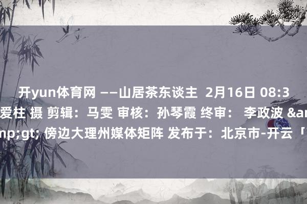 开yun体育网 ——山居茶东谈主  2月16日 08:37 大理苍山小岑峰 杨爱柱 摄 剪辑：马雯 审核：孙琴霞 终审： 李政波 &lt; &gt; 傍边大理州媒体矩阵 发布于：北京市-开云「中国」kaiyun网页版登录入口